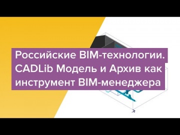 BIM: Вебинар "Российские BIM-технологии. CADLib Модель и Архив как инструмент BIM-менеджера" - видео
